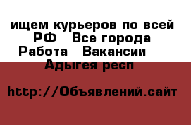 ищем курьеров по всей РФ - Все города Работа » Вакансии   . Адыгея респ.